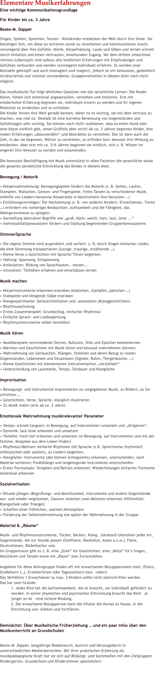 Elementare MusikerfahrungenEine wichtige Kommunikationsgrundlage F�r Kinder bis ca. 3 Jahre Beate-M. Dapper Singen, Spielen, Sprechen, Tanzen - Kleinkinder entdecken die Welt durch ihre Sinne. Sie ben�tigen Zeit, um diese zu sortieren sowie zu verarbeiten und kommunizieren (noch) vorwiegend �ber ihre Gef�hle, Mimik, K�rperhaltung, Laute und Silben und lernen schnell durch Imitation und einen vertrauten, emotionalen Zugang. Vor dem dritten (manchmal vierten) Lebensjahr sind nahezu alle kindlichen Erfahrungen mit Empfindungen und Gef�hlen verbunden und werden vorwiegend individuell erfahren. Es werden zwar Kontakte gekn�pft und auch interagiert und reagiert, jedoch ist ein bewusstes, gedanklich strukturiertes und rational verstandenes, Gruppenverhalten in diesem Alter noch nicht m�glich.   Das musikalische Tun folgt �hnlichen Gesetzen wie das sprachliche Lernen: Die Kinder h�ren, f�hlen sich emotional angesprochen, verstehen und imitieren. Erst mit wiederholter Erfahrung beginnen sie, individuell kreativ zu werden und ihr eigenes Potenzial zu entdecken und zu entfalten.  Die Kinder lernen ihre Welt gerade kennen; daher ist es wichtig, sie mit dem vertraut zu machen, was real ist. Deshalb ist eine korrekte Benennung von Gegenst�nden und Gef�hlslagen sehr wichtig. Sie k�nnen noch nicht realisieren, dass es einen Hund oder eine Katze wirklich gibt, einen Gr�ffelo aber nicht! Ab ca. 3 Jahren beginnen Kinder, ihre realen Erfahrungen �abzuwandeln� und Abstraktes zu verstehen. Das ist dann auch die Zeit, in der sie beginnen, W�rter zu verdrehen, zu erfinden bzw. bewusst ihre Wirkung zu entdecken. Aber erst mit ca. 5/6 Jahren beginnen sie wirklich, sich z. B. Witzen im engeren Sinn bewusst zu werden und anzuwenden.  Die bewusste Besch�ftigung mit Musik unterst�tzt in allen Facetten die sprachliche sowie die gesamte pers�nliche Entwicklung des Kindes in diesem Alter.   Bewegung / Motorik � K�rperwahrnehmung: Bewegungsspiele f�rdern die Motorik (z. B. Gehen, Laufen, Stampfen, Klatschen, Gesten- und Fingerspiele, freies Tanzen zu verschiedener Musik, mithilfe von Liedern benannte K�rperteile in bestimmtem Sinn benutzen �) � Einf�hlungsverm�gen: Die Nachahmung (z. B. von anderen Kindern, Erwachsenen, Tieren �) erfordert ein vorheriges Beobachten, Achtsamkeit und die F�higkeit, das Wahrgenommene zu spiegeln. � Darstellung abstrakter Begriffe wie �gro�, klein, weich, hart, laut, leise ...� � Individualit�tsbewusstsein f�rdern und St�rkung beginnenden Gruppenbewusstseins   Stimme/Sprache � Die eigene Stimme wird ausprobiert und variiert: z. B. durch Singen einfacher Lieder, die eine Stimmung transportieren (lustige, traurige, erz�hlende �)  � Kleine Verse u Geschichten mit Sprache/T�nen begleiten � Haltung: Spannung, Entspannung � Artikulation: Bildung von Sprachlauten, -versen... � Intonation: T�nh�hen erfahren und einsch�tzen lernen  Musik machen � K�rperinstrumente erkennen/erproben (klatschen, stampfen, patschen �) � Stabspiele und klingende St�be erproben � Klangexperimente: Ger�uschimitation und �assoziation (Klanggeschichten) � Rhythmusschulung � Erstes Zusammenspiel: Grundschlag, einfacher Rhythmus � Einfache Sprach- und Liedbegleitung � Rhythmusinstrumente selbst herstellen  Musik h�ren � Musikbeispiele verschiedener Genres, Kulturen, Stile und Epochen kennenlernen � M�rchen und Geschichten mit Musik h�ren und bewusst wahrnehmen (lernen) � Wahrnehmung von Ger�uschen, Kl�ngen, Stimmen und deren Bezug zu realen Gegenst�nden, Lebewesen und Situationen (Signale, Rufen, Tierger�usche, �) � Kleine Geschichten mit elementarem Instrumentarium �verst�rken�  � Unterscheidung von Lautst�rke, Tempo, Tondauer und Klangfarbe  Improvisation � Bewegungs- und Instrumental-Improvisation zu vorgegebener Musik, zu Bildern, zu Ge-schichten � � Geschichten, Verse, Sprache, klanglich illustrieren � Zu Musik malen (erst ab ca. 2 Jahre)  Emotionale Wahrnehmung musikrelevanter Parameter � Tempo: schnell-langsam; in Bewegung, auf Instrumenten umsetzen und �dirigieren�. � Dynamik: laut-leise erkennen und umsetzen  � Tonh�he: hoch-tief erkennen und umsetzen (in Bewegung, auf Instrumenten und mit der Stimme, Beispiele aus dem Leben finden) � Rhythmus/Metrum: einfache Rhythmen mit Sprache (z.B. Sprechverse rhythmisch mitklatschen oder spielen), zu Liedern begleiten. � Klangfarbe: Instrumente (des kleinen Schlagwerks) erkennen, unterscheiden, nach Material sortieren; Punktkl�nge und langklingende Instrumente unterscheiden � Erster Formansatz: Strophen und Refrain erkennen; Wiederholungen einfacher Formteile emotional erkennen  Sozialverhalten � Rituale pflegen (Begr��ungs- und Abschlusslied, Instrumente und andere Gegenst�nde aus- und wieder wegr�umen, Z�suren zwischen zwei Aktionen erkennen (Hilfsmittel: Klangschale oder Triangel) � Schaffen einer fr�hlichen, warmen Atmosph�re � F�rderung der Selbstwahrnehmung wie sp�ter der Wahrnehmung in der Gruppe  Material & �R�ume� Musik- und Rhythmusinstrumente, T�cher, Decken, Klang-, Ger�usch-Utensilien jeder Art, Gegenst�nde, die zur Stunde passen (Stofftiere, Baukl�tze, Autos u.s.w.), Fotos, Illustrationen, Bilderb�cher usw.  Im Gruppenraum gibt es z. B. eine �Ecke� f�r Geschichten, eine �Mitte� f�r�s Singen, Musizieren und Tanzen sowie ein �Raum� zum Zur�ckziehen.  Angebote f�r diese Altersgruppe finden oft mit erwachsenen Bezugspersonen statt, Eltern, Gro�eltern (�), ErzieherInnen oder Tagesm�ttern bzw. -v�tern.  Das Verh�ltnis 1 Erwachsener zu max. 3 Kindern sollte nicht �berschritten werden.  Das hat zwei Gr�nde:  1. Jedes Kind hat die Aufmerksamkeit, die es braucht, um individuell gef�rdert zu werden. In seiner physischen und psychischen Entwicklung braucht das Kind � je j�nger es ist � eine sichere Bindung.  2. Die erwachsene Bezugsperson kann die Inhalte des Kurses zu Hause, in der Einrichtung usw. st�rken und fortf�hren.    Demn�chst: �ber Musikalische Fr�herziehung � und ein paar Infos �ber den  Musikunterricht an Grundschulen   Beate-M. Dapper, langj�hrige Redakteurin, Autorin und Herausgeberin in unterschiedlichen Medienbereichen. Mit ihrer praktischen Erfahrung als musikp�dagogische Kraft hat sie sich auf Bildungs- und Sachmedien mit den Zielgruppen Kindergarten, Grundschule und Kinderzimmer spezialisiert.    cc