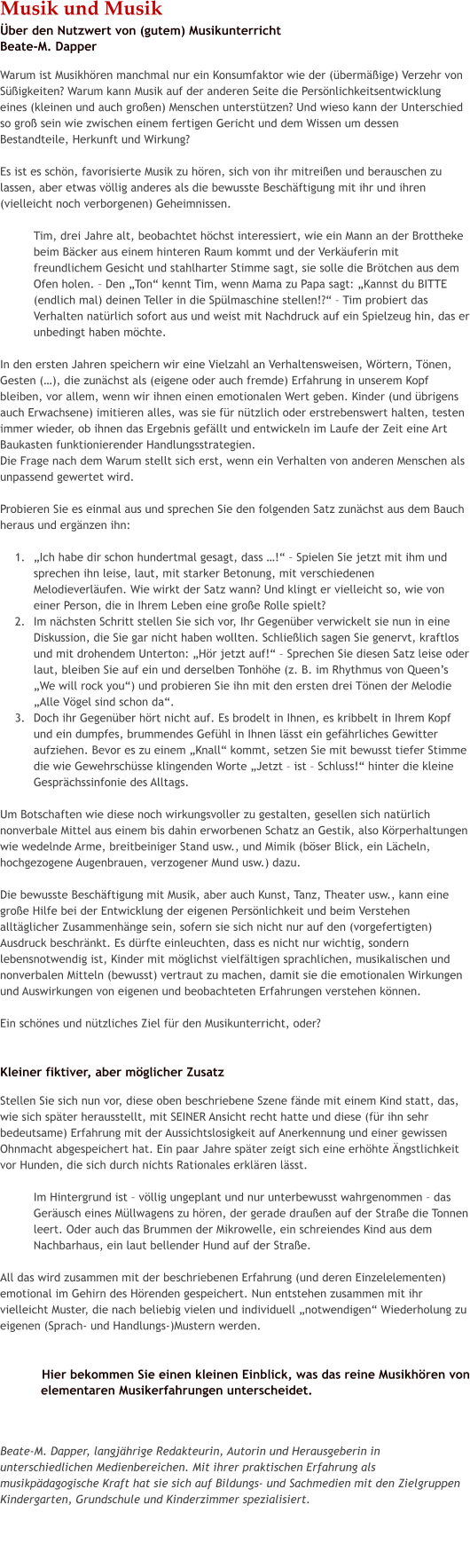 Musik und Musik�ber den Nutzwert von (gutem) MusikunterrichtBeate-M. Dapper Warum ist Musikh�ren manchmal nur ein Konsumfaktor wie der (�berm��ige) Verzehr von S��igkeiten? Warum kann Musik auf der anderen Seite die Pers�nlichkeitsentwicklung eines (kleinen und auch gro�en) Menschen unterst�tzen? Und wieso kann der Unterschied so gro� sein wie zwischen einem fertigen Gericht und dem Wissen um dessen Bestandteile, Herkunft und Wirkung?  Es ist es sch�n, favorisierte Musik zu h�ren, sich von ihr mitrei�en und berauschen zu lassen, aber etwas v�llig anderes als die bewusste Besch�ftigung mit ihr und ihren (vielleicht noch verborgenen) Geheimnissen.   Tim, drei Jahre alt, beobachtet h�chst interessiert, wie ein Mann an der Brottheke beim B�cker aus einem hinteren Raum kommt und der Verk�uferin mit freundlichem Gesicht und stahlharter Stimme sagt, sie solle die Br�tchen aus dem Ofen holen. � Den �Ton� kennt Tim, wenn Mama zu Papa sagt: �Kannst du BITTE (endlich mal) deinen Teller in die Sp�lmaschine stellen!?� � Tim probiert das Verhalten nat�rlich sofort aus und weist mit Nachdruck auf ein Spielzeug hin, das er unbedingt haben m�chte.   In den ersten Jahren speichern wir eine Vielzahl an Verhaltensweisen, W�rtern, T�nen, Gesten (�), die zun�chst als (eigene oder auch fremde) Erfahrung in unserem Kopf bleiben, vor allem, wenn wir ihnen einen emotionalen Wert geben. Kinder (und �brigens auch Erwachsene) imitieren alles, was sie f�r n�tzlich oder erstrebenswert halten, testen immer wieder, ob ihnen das Ergebnis gef�llt und entwickeln im Laufe der Zeit eine Art Baukasten funktionierender Handlungsstrategien.  Die Frage nach dem Warum stellt sich erst, wenn ein Verhalten von anderen Menschen als unpassend gewertet wird.  Probieren Sie es einmal aus und sprechen Sie den folgenden Satz zun�chst aus dem Bauch heraus und erg�nzen ihn:   	1.	�Ich habe dir schon hundertmal gesagt, dass �!� � Spielen Sie jetzt mit ihm und sprechen ihn leise, laut, mit starker Betonung, mit verschiedenen Melodieverl�ufen. Wie wirkt der Satz wann? Und klingt er vielleicht so, wie von einer Person, die in Ihrem Leben eine gro�e Rolle spielt? 	2.	Im n�chsten Schritt stellen Sie sich vor, Ihr Gegen�ber verwickelt sie nun in eine Diskussion, die Sie gar nicht haben wollten. Schlie�lich sagen Sie genervt, kraftlos und mit drohendem Unterton: �H�r jetzt auf!� � Sprechen Sie diesen Satz leise oder laut, bleiben Sie auf ein und derselben Tonh�he (z. B. im Rhythmus von Queen�s �We will rock you�) und probieren Sie ihn mit den ersten drei T�nen der Melodie �Alle V�gel sind schon da�.  	3.	Doch ihr Gegen�ber h�rt nicht auf. Es brodelt in Ihnen, es kribbelt in Ihrem Kopf und ein dumpfes, brummendes Gef�hl in Ihnen l�sst ein gef�hrliches Gewitter aufziehen. Bevor es zu einem �Knall� kommt, setzen Sie mit bewusst tiefer Stimme die wie Gewehrsch�sse klingenden Worte �Jetzt � ist � Schluss!� hinter die kleine Gespr�chssinfonie des Alltags.   Um Botschaften wie diese noch wirkungsvoller zu gestalten, gesellen sich nat�rlich nonverbale Mittel aus einem bis dahin erworbenen Schatz an Gestik, also K�rperhaltungen wie wedelnde Arme, breitbeiniger Stand usw., und Mimik (b�ser Blick, ein L�cheln, hochgezogene Augenbrauen, verzogener Mund usw.) dazu.   Die bewusste Besch�ftigung mit Musik, aber auch Kunst, Tanz, Theater usw., kann eine gro�e Hilfe bei der Entwicklung der eigenen Pers�nlichkeit und beim Verstehen allt�glicher Zusammenh�nge sein, sofern sie sich nicht nur auf den (vorgefertigten) Ausdruck beschr�nkt. Es d�rfte einleuchten, dass es nicht nur wichtig, sondern lebensnotwendig ist, Kinder mit m�glichst vielf�ltigen sprachlichen, musikalischen und nonverbalen Mitteln (bewusst) vertraut zu machen, damit sie die emotionalen Wirkungen und Auswirkungen von eigenen und beobachteten Erfahrungen verstehen k�nnen.   Ein sch�nes und n�tzliches Ziel f�r den Musikunterricht, oder?   Kleiner fiktiver, aber m�glicher Zusatz Stellen Sie sich nun vor, diese oben beschriebene Szene f�nde mit einem Kind statt, das, wie sich sp�ter herausstellt, mit SEINER Ansicht recht hatte und diese (f�r ihn sehr bedeutsame) Erfahrung mit der Aussichtslosigkeit auf Anerkennung und einer gewissen Ohnmacht abgespeichert hat. Ein paar Jahre sp�ter zeigt sich eine erh�hte �ngstlichkeit vor Hunden, die sich durch nichts Rationales erkl�ren l�sst.   Im Hintergrund ist � v�llig ungeplant und nur unterbewusst wahrgenommen � das Ger�usch eines M�llwagens zu h�ren, der gerade drau�en auf der Stra�e die Tonnen leert. Oder auch das Brummen der Mikrowelle, ein schreiendes Kind aus dem Nachbarhaus, ein laut bellender Hund auf der Stra�e.  All das wird zusammen mit der beschriebenen Erfahrung (und deren Einzelelementen) emotional im Gehirn des H�renden gespeichert. Nun entstehen zusammen mit ihr vielleicht Muster, die nach beliebig vielen und individuell �notwendigen� Wiederholung zu eigenen (Sprach- und Handlungs-)Mustern werden.     Hier bekommen Sie einen kleinen Einblick, was das reine Musikh�ren von elementaren Musikerfahrungen unterscheidet.     Beate-M. Dapper, langj�hrige Redakteurin, Autorin und Herausgeberin in unterschiedlichen Medienbereichen. Mit ihrer praktischen Erfahrung als musikp�dagogische Kraft hat sie sich auf Bildungs- und Sachmedien mit den Zielgruppen Kindergarten, Grundschule und Kinderzimmer spezialisiert.    cc